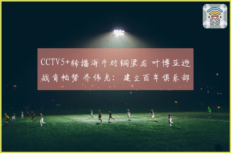 CCTV5+转播海牛对铜梁龙 叶博亚迎战肯帕努 乔伟光：建立百年俱乐部