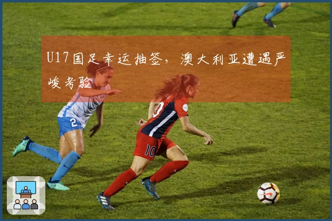 U17国足幸运抽签，澳大利亚遭遇严峻考验