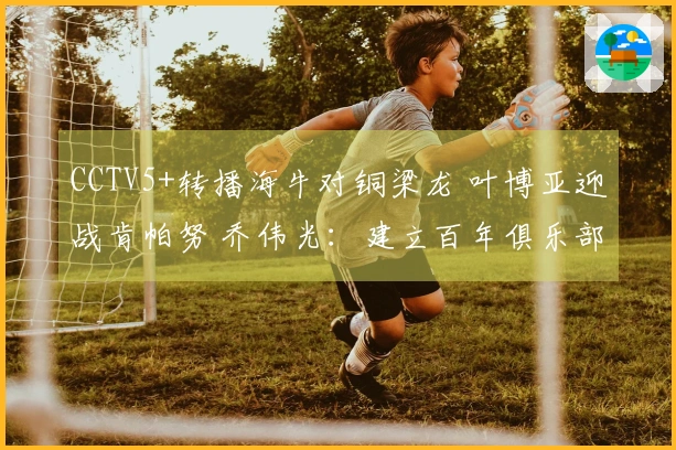 CCTV5+转播海牛对铜梁龙 叶博亚迎战肯帕努 乔伟光：建立百年俱乐部