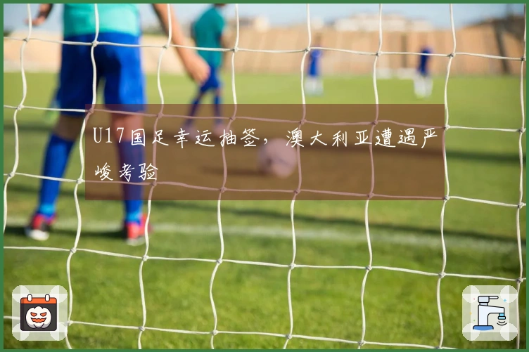 U17国足幸运抽签，澳大利亚遭遇严峻考验