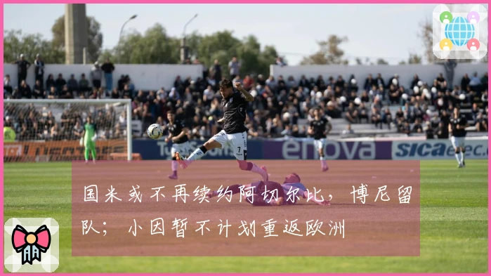 国米或不再续约阿切尔比,博尼留队;小因暂不计划重返欧洲